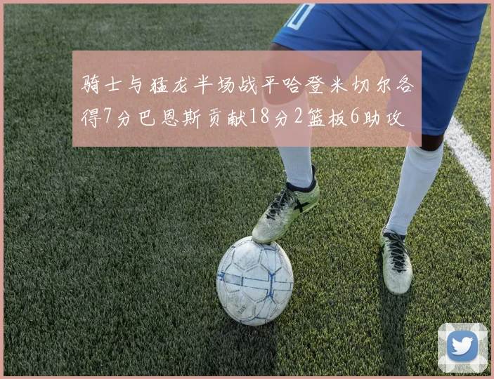 骑士与猛龙半场战平哈登米切尔各得7分巴恩斯贡献18分2篮板6助攻