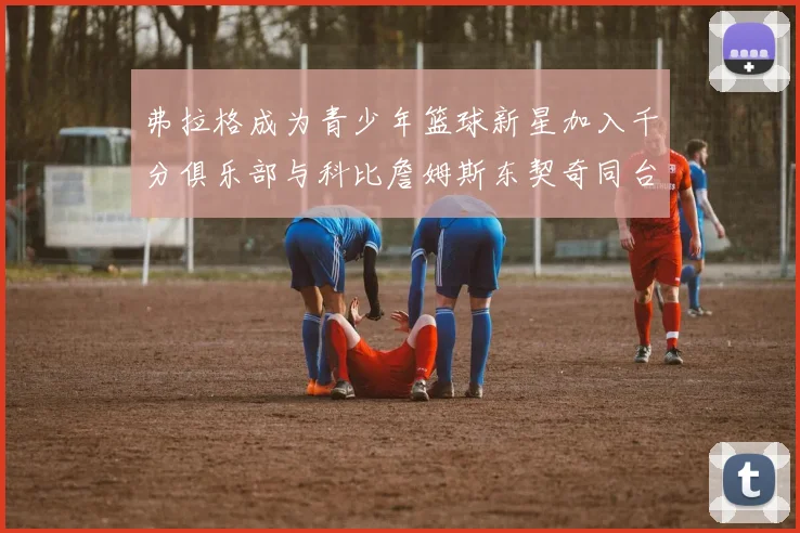 弗拉格成为青少年篮球新星加入千分俱乐部与科比詹姆斯东契奇同台竞技