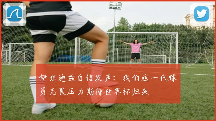 伊尔迪兹自信发声：我们这一代球员无畏压力期待世界杯归来